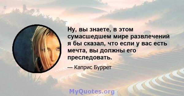 Ну, вы знаете, в этом сумасшедшем мире развлечений я бы сказал, что если у вас есть мечта, вы должны его преследовать.