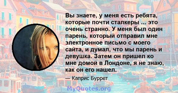 Вы знаете, у меня есть ребята, которые почти сталкеры ... это очень странно. У меня был один парень, который отправил мне электронное письмо с моего сайта, и думал, что мы парень и девушка. Затем он пришел ко мне домой