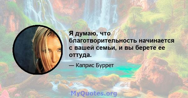 Я думаю, что благотворительность начинается с вашей семьи, и вы берете ее оттуда.