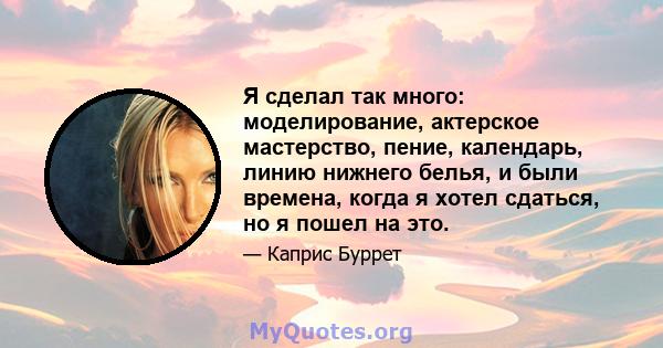 Я сделал так много: моделирование, актерское мастерство, пение, календарь, линию нижнего белья, и были времена, когда я хотел сдаться, но я пошел на это.