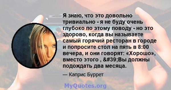 Я знаю, что это довольно тривиально - я не буду очень глубоко по этому поводу - но это здорово, когда вы называете самый горячий ресторан в городе и попросите стол на пять в 8:00 вечера, и они говорят: «Хорошо», вместо