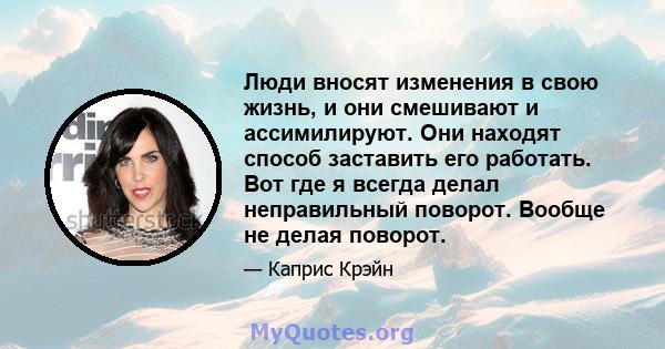 Люди вносят изменения в свою жизнь, и они смешивают и ассимилируют. Они находят способ заставить его работать. Вот где я всегда делал неправильный поворот. Вообще не делая поворот.