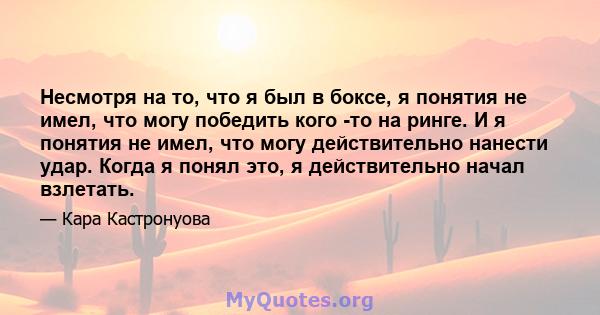 Несмотря на то, что я был в боксе, я понятия не имел, что могу победить кого -то на ринге. И я понятия не имел, что могу действительно нанести удар. Когда я понял это, я действительно начал взлетать.