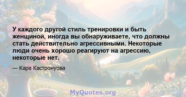 У каждого другой стиль тренировки и быть женщиной, иногда вы обнаруживаете, что должны стать действительно агрессивными. Некоторые люди очень хорошо реагируют на агрессию, некоторые нет.