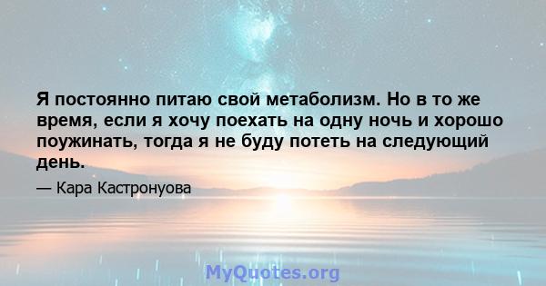 Я постоянно питаю свой метаболизм. Но в то же время, если я хочу поехать на одну ночь и хорошо поужинать, тогда я не буду потеть на следующий день.