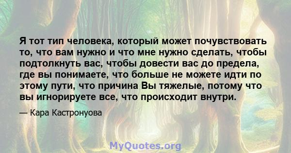 Я тот тип человека, который может почувствовать то, что вам нужно и что мне нужно сделать, чтобы подтолкнуть вас, чтобы довести вас до предела, где вы понимаете, что больше не можете идти по этому пути, что причина Вы