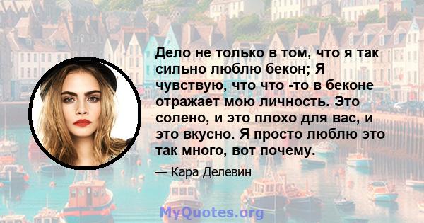 Дело не только в том, что я так сильно люблю бекон; Я чувствую, что что -то в беконе отражает мою личность. Это солено, и это плохо для вас, и это вкусно. Я просто люблю это так много, вот почему.