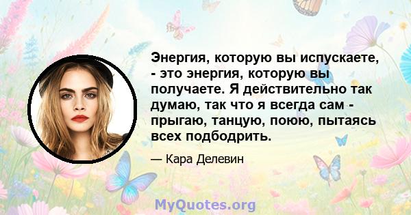 Энергия, которую вы испускаете, - это энергия, которую вы получаете. Я действительно так думаю, так что я всегда сам - прыгаю, танцую, поюю, пытаясь всех подбодрить.