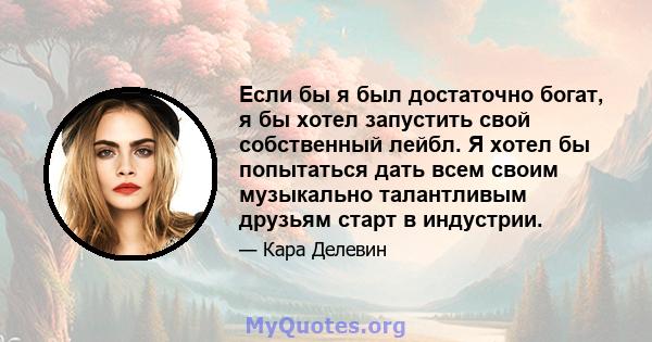 Если бы я был достаточно богат, я бы хотел запустить свой собственный лейбл. Я хотел бы попытаться дать всем своим музыкально талантливым друзьям старт в индустрии.