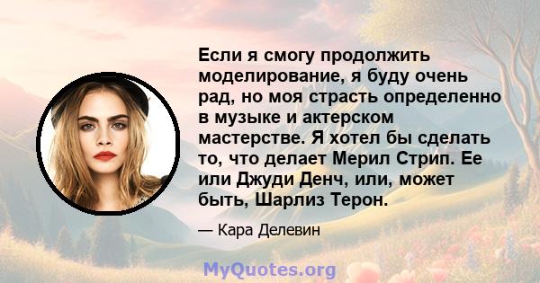 Если я смогу продолжить моделирование, я буду очень рад, но моя страсть определенно в музыке и актерском мастерстве. Я хотел бы сделать то, что делает Мерил Стрип. Ее или Джуди Денч, или, может быть, Шарлиз Терон.