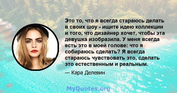 Это то, что я всегда стараюсь делать в своих шоу - ищите идею коллекции и того, что дизайнер хочет, чтобы эта девушка изобразила. У меня всегда есть это в моей голове: что я собираюсь сделать? Я всегда стараюсь