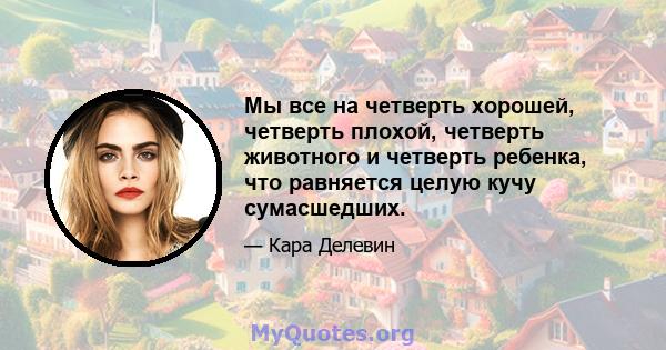 Мы все на четверть хорошей, четверть плохой, четверть животного и четверть ребенка, что равняется целую кучу сумасшедших.