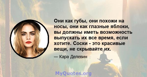 Они как губы, они похожи на носы, они как глазные яблоки, вы должны иметь возможность выпускать их все время, если хотите. Соски - это красивые вещи, не скрывайте их.