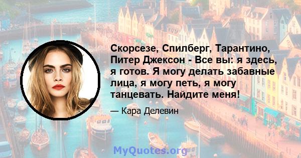 Скорсезе, Спилберг, Тарантино, Питер Джексон - Все вы: я здесь, я готов. Я могу делать забавные лица, я могу петь, я могу танцевать. Найдите меня!