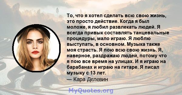 То, что я хотел сделать всю свою жизнь, это просто действие. Когда я был моложе, я любил развлекать людей. Я всегда привык составлять танцевальные процедуры, мало играю. Я люблю выступать, в основном. Музыка также моя