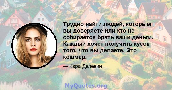 Трудно найти людей, которым вы доверяете или кто не собирается брать ваши деньги. Каждый хочет получить кусок того, что вы делаете. Это кошмар.