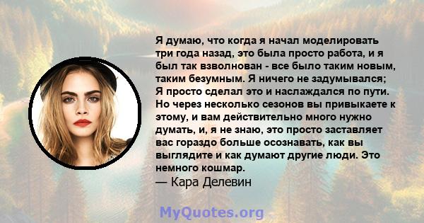 Я думаю, что когда я начал моделировать три года назад, это была просто работа, и я был так взволнован - все было таким новым, таким безумным. Я ничего не задумывался; Я просто сделал это и наслаждался по пути. Но через 