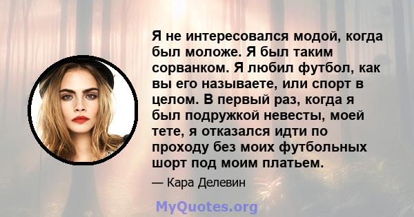 Я не интересовался модой, когда был моложе. Я был таким сорванком. Я любил футбол, как вы его называете, или спорт в целом. В первый раз, когда я был подружкой невесты, моей тете, я отказался идти по проходу без моих