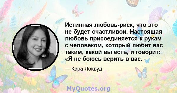 Истинная любовь-риск, что это не будет счастливой. Настоящая любовь присоединяется к рукам с человеком, который любит вас таким, какой вы есть, и говорит: «Я не боюсь верить в вас.