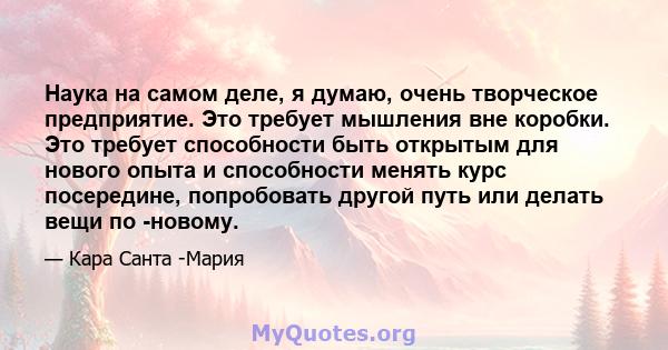 Наука на самом деле, я думаю, очень творческое предприятие. Это требует мышления вне коробки. Это требует способности быть открытым для нового опыта и способности менять курс посередине, попробовать другой путь или