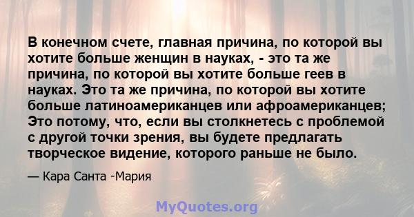 В конечном счете, главная причина, по которой вы хотите больше женщин в науках, - это та же причина, по которой вы хотите больше геев в науках. Это та же причина, по которой вы хотите больше латиноамериканцев или