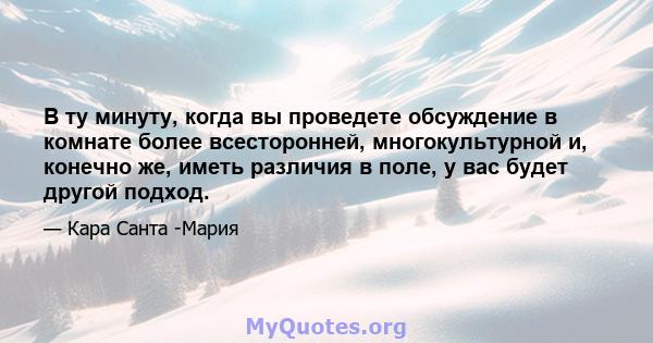 В ту минуту, когда вы проведете обсуждение в комнате более всесторонней, многокультурной и, конечно же, иметь различия в поле, у вас будет другой подход.