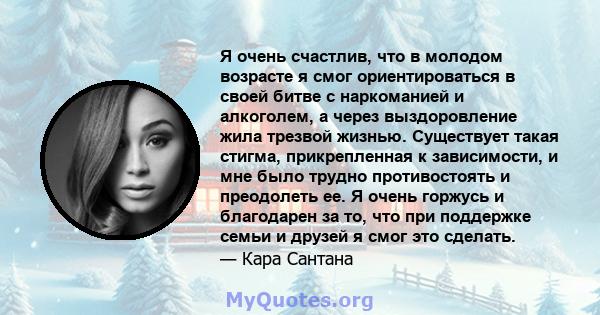 Я очень счастлив, что в молодом возрасте я смог ориентироваться в своей битве с наркоманией и алкоголем, а через выздоровление жила трезвой жизнью. Существует такая стигма, прикрепленная к зависимости, и мне было трудно 