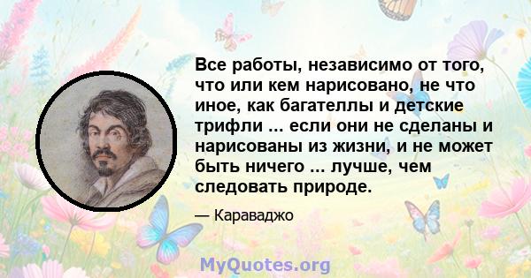 Все работы, независимо от того, что или кем нарисовано, не что иное, как багателлы и детские трифли ... если они не сделаны и нарисованы из жизни, и не может быть ничего ... лучше, чем следовать природе.