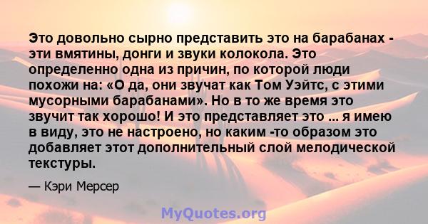 Это довольно сырно представить это на барабанах - эти вмятины, донги и звуки колокола. Это определенно одна из причин, по которой люди похожи на: «О да, они звучат как Том Уэйтс, с этими мусорными барабанами». Но в то