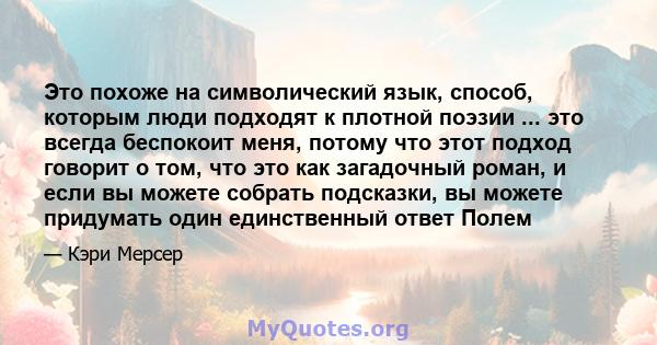 Это похоже на символический язык, способ, которым люди подходят к плотной поэзии ... это всегда беспокоит меня, потому что этот подход говорит о том, что это как загадочный роман, и если вы можете собрать подсказки, вы