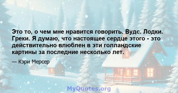 Это то, о чем мне нравится говорить. Вудс. Лодки. Греки. Я думаю, что настоящее сердце этого - это действительно влюблен в эти голландские картины за последние несколько лет.