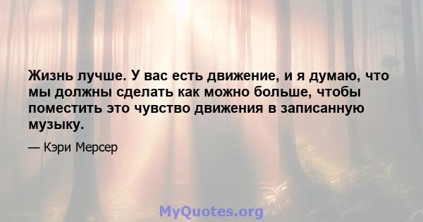 Жизнь лучше. У вас есть движение, и я думаю, что мы должны сделать как можно больше, чтобы поместить это чувство движения в записанную музыку.