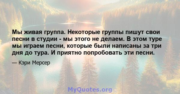 Мы живая группа. Некоторые группы пишут свои песни в студии - мы этого не делаем. В этом туре мы играем песни, которые были написаны за три дня до тура. И приятно попробовать эти песни.