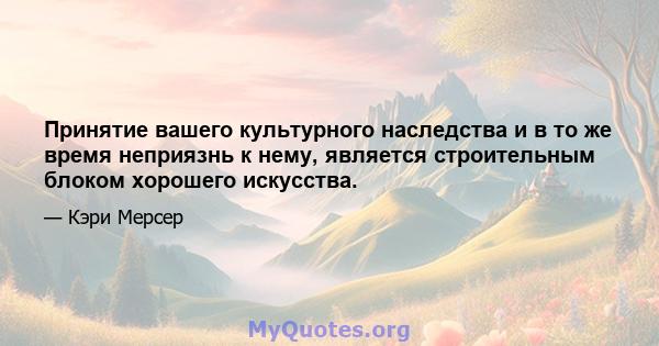 Принятие вашего культурного наследства и в то же время неприязнь к нему, является строительным блоком хорошего искусства.