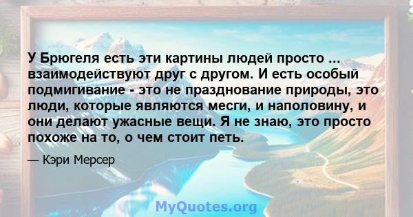 У Брюгеля есть эти картины людей просто ... взаимодействуют друг с другом. И есть особый подмигивание - это не празднование природы, это люди, которые являются месги, и наполовину, и они делают ужасные вещи. Я не знаю,