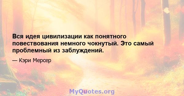 Вся идея цивилизации как понятного повествования немного чокнутый. Это самый проблемный из заблуждений.