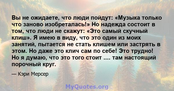 Вы не ожидаете, что люди пойдут: «Музыка только что заново изобреталась!» Но надежда состоит в том, что люди не скажут: «Это самый скучный клиш». Я имею в виду, что это один из моих занятий, пытается не стать клишем или 