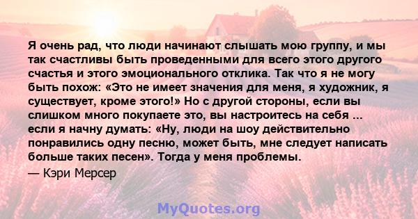 Я очень рад, что люди начинают слышать мою группу, и мы так счастливы быть проведенными для всего этого другого счастья и этого эмоционального отклика. Так что я не могу быть похож: «Это не имеет значения для меня, я