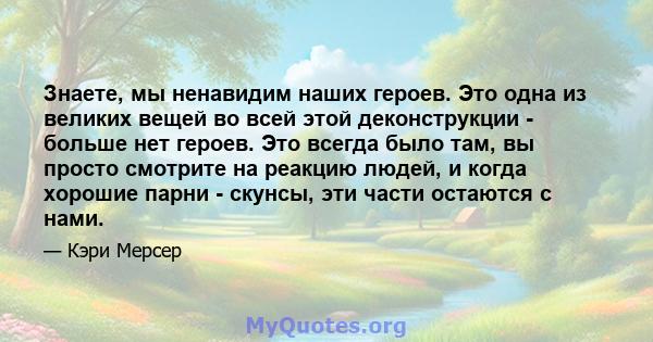 Знаете, мы ненавидим наших героев. Это одна из великих вещей во всей этой деконструкции - больше нет героев. Это всегда было там, вы просто смотрите на реакцию людей, и когда хорошие парни - скунсы, эти части остаются с 