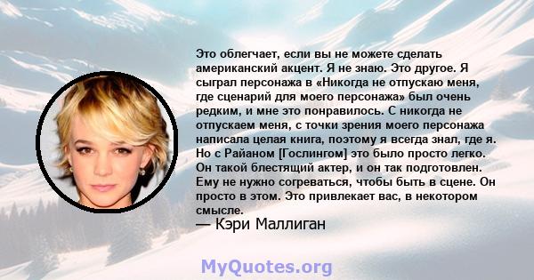 Это облегчает, если вы не можете сделать американский акцент. Я не знаю. Это другое. Я сыграл персонажа в «Никогда не отпускаю меня, где сценарий для моего персонажа» был очень редким, и мне это понравилось. С никогда