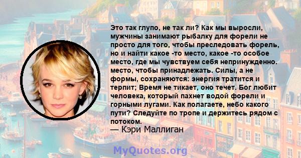 Это так глупо, не так ли? Как мы выросли, мужчины занимают рыбалку для форели не просто для того, чтобы преследовать форель, но и найти какое -то место, какое -то особое место, где мы чувствуем себя непринужденно.