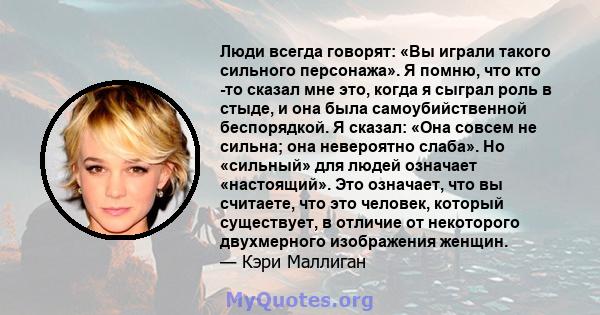 Люди всегда говорят: «Вы играли такого сильного персонажа». Я помню, что кто -то сказал мне это, когда я сыграл роль в стыде, и она была самоубийственной беспорядкой. Я сказал: «Она совсем не сильна; она невероятно