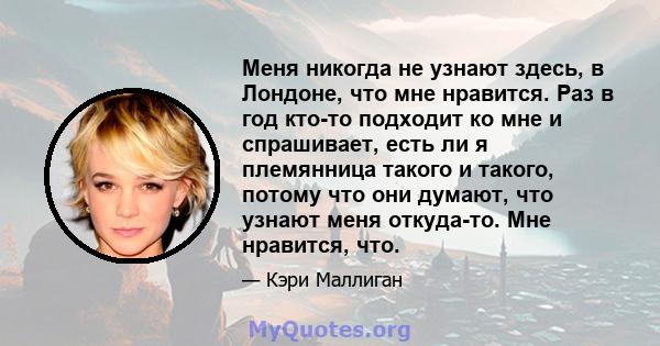 Меня никогда не узнают здесь, в Лондоне, что мне нравится. Раз в год кто-то подходит ко мне и спрашивает, есть ли я племянница такого и такого, потому что они думают, что узнают меня откуда-то. Мне нравится, что.