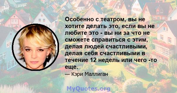 Особенно с театром, вы не хотите делать это, если вы не любите это - вы ни за что не сможете справиться с этим, делая людей счастливыми, делая себя счастливыми в течение 12 недель или чего -то еще.