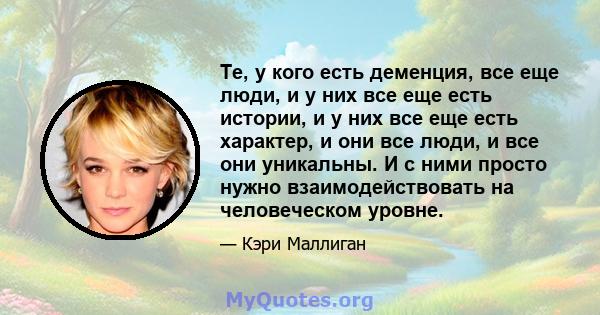 Те, у кого есть деменция, все еще люди, и у них все еще есть истории, и у них все еще есть характер, и они все люди, и все они уникальны. И с ними просто нужно взаимодействовать на человеческом уровне.