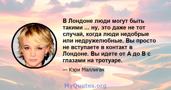 В Лондоне люди могут быть такими ... ну, это даже не тот случай, когда люди недобрые или недружелюбные. Вы просто не вступаете в контакт в Лондоне. Вы идете от A до B с глазами на тротуаре.