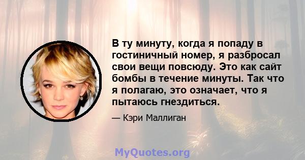 В ту минуту, когда я попаду в гостиничный номер, я разбросал свои вещи повсюду. Это как сайт бомбы в течение минуты. Так что я полагаю, это означает, что я пытаюсь гнездиться.