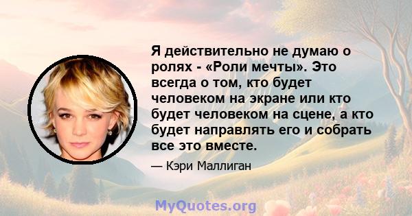 Я действительно не думаю о ролях - «Роли мечты». Это всегда о том, кто будет человеком на экране или кто будет человеком на сцене, а кто будет направлять его и собрать все это вместе.