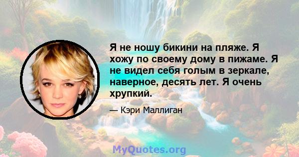 Я не ношу бикини на пляже. Я хожу по своему дому в пижаме. Я не видел себя голым в зеркале, наверное, десять лет. Я очень хрупкий.