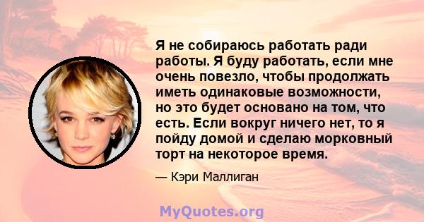 Я не собираюсь работать ради работы. Я буду работать, если мне очень повезло, чтобы продолжать иметь одинаковые возможности, но это будет основано на том, что есть. Если вокруг ничего нет, то я пойду домой и сделаю